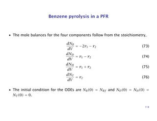 Benzene pyrolysis in a PFR
• The mole balances for the four components follow from the stoichiometry,
dNB
dV
= −2r1 − r2 (73)
dND
dV
= r1 − r2 (74)
dNH
dV
= r1 + r2 (75)
dNT
dV
= r2 (76)
• The initial condition for the ODEs are NB(0) = NBf and ND(0) = NH(0) =
NT (0) = 0.
118
 