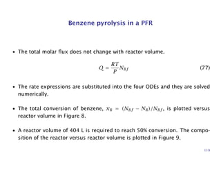Benzene pyrolysis in a PFR
• The total molar ﬂux does not change with reactor volume.
Q =
RT
P
NBf (77)
• The rate expressions are substituted into the four ODEs and they are solved
numerically.
• The total conversion of benzene, xB = (NBf − NB)/NBf , is plotted versus
reactor volume in Figure 8.
• A reactor volume of 404 L is required to reach 50% conversion. The compo-
sition of the reactor versus reactor volume is plotted in Figure 9.
119
 