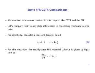 Some PFR-CSTR Comparisons
• We have two continuous reactors in this chapter: the CSTR and the PFR.
• Let’s compare their steady-state efﬁciencies in converting reactants to prod-
ucts.
• For simplicity, consider a constant-density, liquid
A
k
→ B r = kcn
A (78)
• For this situation, the steady-state PFR material balance is given by Equa-
tion 65
dcA
dτ
= −r(cA)
123
 