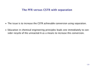 The PFR versus CSTR with separation
• The issue is to increase the CSTR achievable conversion using separation.
• Education in chemical engineering principles leads one immediately to con-
sider recycle of the unreacted A as a means to increase this conversion.
129
 