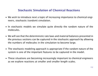 Stochastic Simulation of Chemical Reactions
• We wish to introduce next a topic of increasing importance to chemical engi-
neers, stochastic (random) simulation.
• In stochastic models we simulate quite directly the random nature of the
molecules.
• We will see that the deterministic rate laws and material balances presented in
the previous sections can be captured in the stochastic approach by allowing
the numbers of molecules in the simulation to become large.
• The stochastic modeling approach is appropriate if the random nature of the
system is one of the important features to be captured in the model.
• These situations are becoming increasingly important to chemical engineers
as we explore reactions at smaller and smaller length scales.
132
 