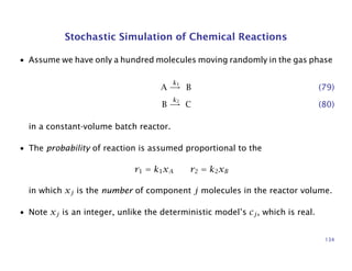 Stochastic Simulation of Chemical Reactions
• Assume we have only a hundred molecules moving randomly in the gas phase
A
k1
→ B (79)
B
k2
→ C (80)
in a constant-volume batch reactor.
• The probability of reaction is assumed proportional to the
r1 = k1xA r2 = k2xB
in which xj is the number of component j molecules in the reactor volume.
• Note xj is an integer, unlike the deterministic model’s cj, which is real.
134
 