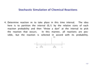 Stochastic Simulation of Chemical Reactions
4. Determine reaction m to take place in this time interval. The idea
here is to partition the interval (0,1) by the relative sizes of each
reaction probability and then “throw a dart” at the interval to pick
the reaction that occurs. In this manner, all reactions are pos-
sible, but the reaction is selected in accord with its probability.
p2
r1
r1+r2
r2
r1+r20 1
137
 