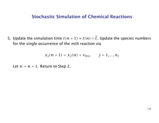 Stochastic Simulation of Chemical Reactions
5. Update the simulation time t(n + 1) = t(n) + t. Update the species numbers
for the single occurrence of the mth reaction via
xj(n + 1) = xj(n) + νmj, j = 1, . . . ns
Let n = n + 1. Return to Step 2.
138
 