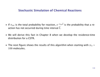 Stochastic Simulation of Chemical Reactions
• If rtot is the total probability for reaction, e−rtott
is the probability that a re-
action has not occurred during time interval t.
• We will derive this fact in Chapter 8 when we develop the residence-time
distribution for a CSTR.
• The next ﬁgure shows the results of this algorithm when starting with xA =
100 molecules.
139
 