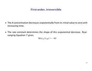 First-order, irreversible
• The A concentration decreases exponentially from its initial value to zero with
increasing time.
• The rate constant determines the shape of this exponential decrease. Rear-
ranging Equation 7 gives
ln(cA/cA0) = −kt
14
 