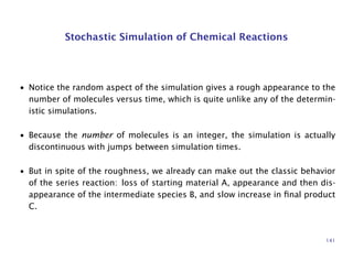 Stochastic Simulation of Chemical Reactions
• Notice the random aspect of the simulation gives a rough appearance to the
number of molecules versus time, which is quite unlike any of the determin-
istic simulations.
• Because the number of molecules is an integer, the simulation is actually
discontinuous with jumps between simulation times.
• But in spite of the roughness, we already can make out the classic behavior
of the series reaction: loss of starting material A, appearance and then dis-
appearance of the intermediate species B, and slow increase in ﬁnal product
C.
141
 