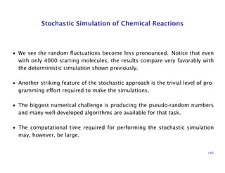 Stochastic Simulation of Chemical Reactions
• We see the random ﬂuctuations become less pronounced. Notice that even
with only 4000 starting molecules, the results compare very favorably with
the deterministic simulation shown previously.
• Another striking feature of the stochastic approach is the trivial level of pro-
gramming effort required to make the simulations.
• The biggest numerical challenge is producing the pseudo-random numbers
and many well-developed algorithms are available for that task.
• The computational time required for performing the stochastic simulation
may, however, be large.
145
 