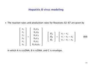Hepatitis B virus modeling
• The reaction rates and production rates for Reactions 82–87 are given by











r1
r2
r3
r4
r5
r6











=











k1xA
k2xB
k3xA
k4xA
k5xC
k6xBxC















RA
RB
RC



 =




r2 − r4
r1 − r2 − r6
r3 − r5 − r6



 (88)
in which A is cccDNA, B is rcDNA, and C is envelope.
148
 