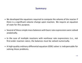 Summary
• We developed the equations required to compute the volume of the reactor if
there is a signiﬁcant volume change upon reaction. We require an equation
of state for this purpose.
• Several of these simple mass balances with basic rate expressions were solved
analytically.
• In the case of multiple reactions with nonlinear rate expressions (i.e., not
ﬁrst-order reaction rates), the balances must be solved numerically.
• A high-quality ordinary differential equation (ODE) solver is indispensable for
solving these problems.
158
 