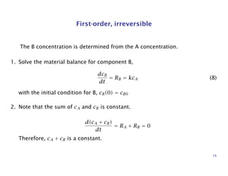 First-order, irreversible
The B concentration is determined from the A concentration.
1. Solve the material balance for component B,
dcB
dt
= RB = kcA (8)
with the initial condition for B, cB(0) = cB0
2. Note that the sum of cA and cB is constant.
d(cA + cB)
dt
= RA + RB = 0
Therefore, cA + cB is a constant.
16
 