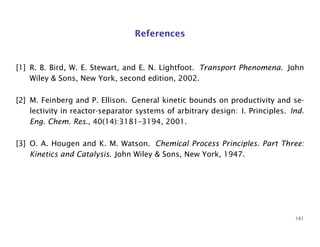 References
[1] R. B. Bird, W. E. Stewart, and E. N. Lightfoot. Transport Phenomena. John
Wiley & Sons, New York, second edition, 2002.
[2] M. Feinberg and P. Ellison. General kinetic bounds on productivity and se-
lectivity in reactor-separator systems of arbitrary design: I. Principles. Ind.
Eng. Chem. Res., 40(14):3181–3194, 2001.
[3] O. A. Hougen and K. M. Watson. Chemical Process Principles. Part Three:
Kinetics and Catalysis. John Wiley & Sons, New York, 1947.
161
 