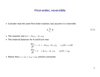 First-order, reversible
• Consider now the same ﬁrst-order reaction, but assume it is reversible
A
k1
k−1
B (11)
• The reaction rate is r = k1cA − k−1cB.
• The material balances for A and B are now
dcA
dt
= −r = −k1cA + k−1cB cA(0) = cA0
dcB
dt
= r = k1cA − k−1cB cB(0) = cB0
• Notice that cA + cB = cA0 + cB0 remains constante
18
 