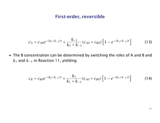 First-order, reversible
cA = cA0e−(k1+k−1)t
+
k−1
k1 + k−1
(cA0 + cB0) 1 − e−(k1+k−1)t
(13)
• The B concentration can be determined by switching the roles of A and B and
k1 and k−1 in Reaction 11, yielding
cB = cB0e−(k1+k−1)t
+
k1
k1 + k−1
(cA0 + cB0) 1 − e−(k1+k−1)t
(14)
21
 