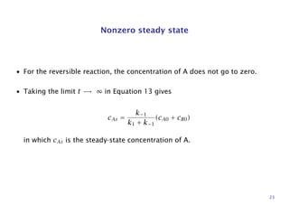 Nonzero steady state
• For the reversible reaction, the concentration of A does not go to zero.
• Taking the limit t → ∞ in Equation 13 gives
cAs =
k−1
k1 + k−1
(cA0 + cB0)
in which cAs is the steady-state concentration of A.
23
 