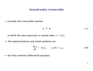 Second-order, irreversible
• Consider the irreversible reaction
A
k
→ B (15)
in which the rate expression is second order, r = kc2
A.
• The material balance and initial condition are
dcA
dt
= −kc2
A, cA(0) = cA0 (16)
• Our ﬁrst nonlinear differential equation.
25
 