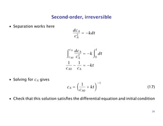Second-order, irreversible
• Separation works here
dcA
c2
A
= −kdt
cA
cA0
dcA
c2
A
= −k
t
0
dt
1
cA0
−
1
cA
= −kt
• Solving for cA gives
cA =
1
cA0
+ kt
−1
(17)
• Check that this solution satisﬁes the differential equation and initial condition
26
 