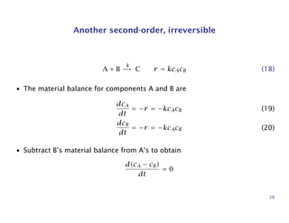 Another second-order, irreversible
A + B
k
→ C r = kcAcB (18)
• The material balance for components A and B are
dcA
dt
= −r = −kcAcB (19)
dcB
dt
= −r = −kcAcB (20)
• Subtract B’s material balance from A’s to obtain
d(cA − cB)
dt
= 0
28
 