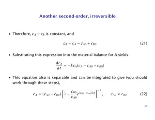 Another second-order, irreversible
• Therefore, cA − cB is constant, and
cB = cA − cA0 + cB0 (21)
• Substituting this expression into the material balance for A yields
dcA
dt
= −kcA(cA − cA0 + cB0)
• This equation also is separable and can be integrated to give (you should
work through these steps),
cA = (cA0 − cB0) 1 −
cB0
cA0
e(cB0−cA0)kt
−1
, cA0 ≠ cB0 (22)
29
 