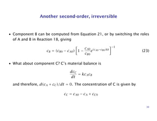 Another second-order, irreversible
• Component B can be computed from Equation 21, or by switching the roles
of A and B in Reaction 18, giving
cB = (cB0 − cA0) 1 −
cA0
cB0
e(cA0−cB0)kt
−1
(23)
• What about component C? C’s material balance is
dcC
dt
= kcAcB
and therefore, d(cA + cC)/dt = 0. The concentration of C is given by
cC = cA0 − cA + cC0
30
 