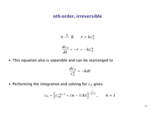 nth-order, irreversible
A
k
→ B r = kcn
A
dcA
dt
= −r = −kcn
A
• This equation also is separable and can be rearranged to
dcA
cn
A
= −kdt
• Performing the integration and solving for cA gives
cA = c−n+1
A0 + (n − 1)kt
1
−n+1
, n ≠ 1
33
 