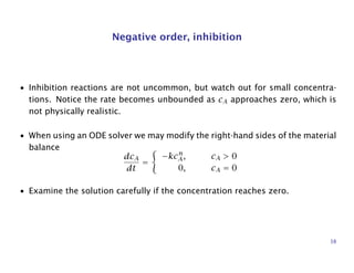Negative order, inhibition
• Inhibition reactions are not uncommon, but watch out for small concentra-
tions. Notice the rate becomes unbounded as cA approaches zero, which is
not physically realistic.
• When using an ODE solver we may modify the right-hand sides of the material
balance
dcA
dt
=
−kcn
A, cA > 0
0, cA = 0
• Examine the solution carefully if the concentration reaches zero.
38
 