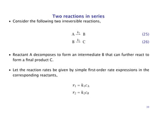 Two reactions in series
• Consider the following two irreversible reactions,
A
k1
→ B (25)
B
k2
→ C (26)
• Reactant A decomposes to form an intermediate B that can further react to
form a ﬁnal product C.
• Let the reaction rates be given by simple ﬁrst-order rate expressions in the
corresponding reactants,
r1 = k1cA
r2 = k2cB
39
 