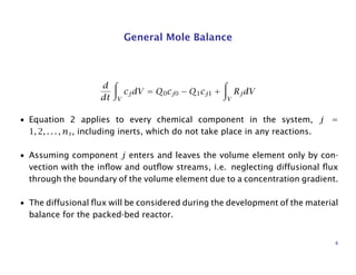 General Mole Balance
d
dt V
cjdV = Q0cj0 − Q1cj1 +
V
RjdV
• Equation 2 applies to every chemical component in the system, j =
1, 2, . . . , ns, including inerts, which do not take place in any reactions.
• Assuming component j enters and leaves the volume element only by con-
vection with the inﬂow and outﬂow streams, i.e. neglecting diffusional ﬂux
through the boundary of the volume element due to a concentration gradient.
• The diffusional ﬂux will be considered during the development of the material
balance for the packed-bed reactor.
4
 