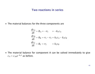 Two reactions in series
• The material balances for the three components are
dcA
dt
= RA = −r1 = −k1cA
dcB
dt
= RB = r1 − r2 = k1cA − k2cB
dcC
dt
= RC = r2 = k2cB
• The material balance for component A can be solved immediately to give
cA = cA0e−k1t
as before.
40
 