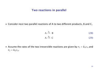 Two reactions in parallel
• Consider next two parallel reactions of A to two different products, B and C,
A
k1
→ B (28)
A
k2
→ C (29)
• Assume the rates of the two irreversible reactions are given by r1 = k1cA and
r2 = k2cA.
44
 