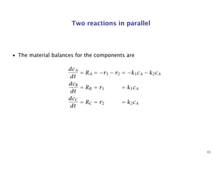 Two reactions in parallel
• The material balances for the components are
dcA
dt
= RA = −r1 − r2 = −k1cA − k2cA
dcB
dt
= RB = r1 = k1cA
dcC
dt
= RC = r2 = k2cA
45
 