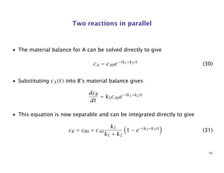 Two reactions in parallel
• The material balance for A can be solved directly to give
cA = cA0e−(k1+k2)t
(30)
• Substituting cA(t) into B’s material balance gives
dcB
dt
= k1cA0e−(k1+k2)t
• This equation is now separable and can be integrated directly to give
cB = cB0 + cA0
k1
k1 + k2
1 − e−(k1+k2)t
(31)
46
 