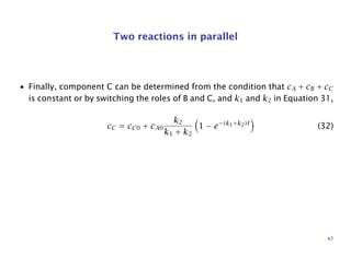 Two reactions in parallel
• Finally, component C can be determined from the condition that cA + cB + cC
is constant or by switching the roles of B and C, and k1 and k2 in Equation 31,
cC = cC0 + cA0
k2
k1 + k2
1 − e−(k1+k2)t
(32)
47
 