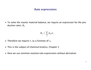 Rate expressions
• To solve the reactor material balance, we require an expression for the pro-
duction rates, Rj
Rj =
i
νijri
• Therefore we require ri as a function of cj
• This is the subject of chemical kinetics, Chapter 5
• Here we use common reaction-rate expressions without derivation
5
 