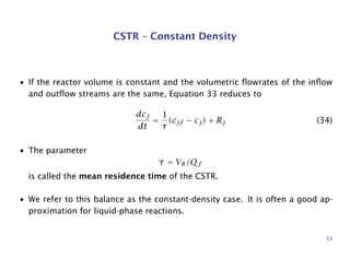 CSTR – Constant Density
• If the reactor volume is constant and the volumetric ﬂowrates of the inﬂow
and outﬂow streams are the same, Equation 33 reduces to
dcj
dt
=
1
τ
(cjf − cj) + Rj (34)
• The parameter
τ = VR/Qf
is called the mean residence time of the CSTR.
• We refer to this balance as the constant-density case. It is often a good ap-
proximation for liquid-phase reactions.
53
 