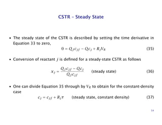 CSTR – Steady State
• The steady state of the CSTR is described by setting the time derivative in
Equation 33 to zero,
0 = Qf cjf − Qcj + RjVR (35)
• Conversion of reactant j is deﬁned for a steady-state CSTR as follows
xj =
Qf cjf − Qcj
Qf cjf
(steady state) (36)
• One can divide Equation 35 through by VR to obtain for the constant-density
case
cj = cjf + Rjτ (steady state, constant density) (37)
54
 