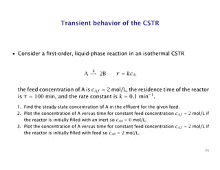 Transient behavior of the CSTR
• Consider a ﬁrst-order, liquid-phase reaction in an isothermal CSTR
A
k
→ 2B r = kcA
the feed concentration of A is cAf = 2 mol/L, the residence time of the reactor
is τ = 100 min, and the rate constant is k = 0.1 min−1
.
1. Find the steady-state concentration of A in the efﬂuent for the given feed.
2. Plot the concentration of A versus time for constant feed concentration cAf = 2 mol/L if
the reactor is initially ﬁlled with an inert so cA0 = 0 mol/L.
3. Plot the concentration of A versus time for constant feed concentration cAf = 2 mol/L if
the reactor is initially ﬁlled with feed so cA0 = 2 mol/L.
55
 