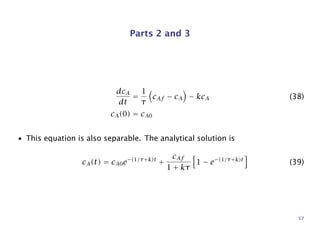 Parts 2 and 3
dcA
dt
=
1
τ
cAf − cA − kcA (38)
cA(0) = cA0
• This equation is also separable. The analytical solution is
cA(t) = cA0e−(1/τ+k)t
+
cAf
1 + kτ
1 − e−(1/τ+k)t
(39)
57
 