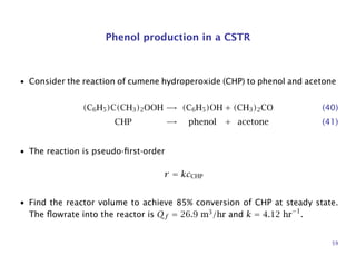 Phenol production in a CSTR
• Consider the reaction of cumene hydroperoxide (CHP) to phenol and acetone
(C6H5)C(CH3)2OOH → (C6H5)OH + (CH3)2CO (40)
CHP → phenol + acetone (41)
• The reaction is pseudo-ﬁrst-order
r = kcCHP
• Find the reactor volume to achieve 85% conversion of CHP at steady state.
The ﬂowrate into the reactor is Qf = 26.9 m3
/hr and k = 4.12 hr−1
.
59
 