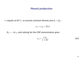 Phenol production
• Liquids at 85◦
C, so assume constant density and Q = Qf .
cA = cAf + RAτ
RA = −kcA, and solving for the CHP concentration gives
cA =
cAf
1 + kτ
(42)
60
 