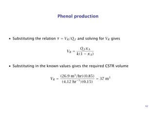 Phenol production
• Substituting the relation τ = VR/Qf and solving for VR gives
VR =
Qf xA
k(1 − xA)
• Substituting in the known values gives the required CSTR volume
VR =
(26.9 m3
/hr)(0.85)
(4.12 hr−1
)(0.15)
= 37 m3
62
 