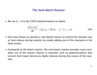 The Semi-Batch Reactor
• We set Q = 0 in the CSTR material balance to obtain
d cjVR
dt
= Qf cjf + RjVR, j = 1, . . . , ns (43)
• One may choose to operate a semi-batch reactor to control the reaction rate
or heat release during reaction by slowly adding one of the reactants in the
feed stream.
• Compared to the batch reactor, the semi-batch reactor provides more com-
plete use of the reactor volume in reactions such as polymerizations that
convert from lower density to higher density during the course of the reac-
tion.
64
 