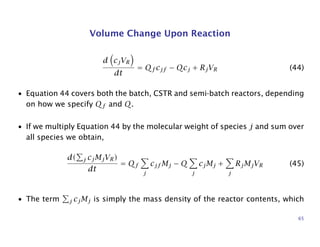 Volume Change Upon Reaction
d cjVR
dt
= Qf cjf − Qcj + RjVR (44)
• Equation 44 covers both the batch, CSTR and semi-batch reactors, depending
on how we specify Qf and Q.
• If we multiply Equation 44 by the molecular weight of species j and sum over
all species we obtain,
d( j cjMjVR)
dt
= Qf
j
cjf Mj − Q
j
cjMj +
j
RjMjVR (45)
• The term j cjMj is simply the mass density of the reactor contents, which
65
 