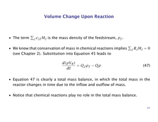 Volume Change Upon Reaction
• The term j cjf Mj is the mass density of the feedstream, ρf .
• We know that conservation of mass in chemical reactions implies j RjMj = 0
(see Chapter 2). Substitution into Equation 45 leads to
d(ρVR)
dt
= Qf ρf − Qρ (47)
• Equation 47 is clearly a total mass balance, in which the total mass in the
reactor changes in time due to the inﬂow and outﬂow of mass.
• Notice that chemical reactions play no role in the total mass balance.
67
 
