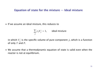 Equation of state for the mixture — Ideal mixture
• If we assume an ideal mixture, this reduces to
j
cjV◦
j = 1, ideal mixture
in which V◦
j is the speciﬁc volume of pure component j, which is a function
of only T and P.
• We assume that a thermodynamic equation of state is valid even when the
reactor is not at equilibrium.
70
 
