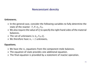 Nonconstant density
Unknowns.
• In the general case, consider the following variables to fully determine the
state of the reactor: T, P, nj, VR.
• We also require the value of Q to specify the right-hand sides of the material
balances.
• The set of unknowns is nj, VR, Q.
• We therefore have ns + 2 unknowns.
Equations.
• We have the ns equations from the component mole balances.
• The equation of state provides one additional equation.
• The ﬁnal equation is provided by a statement of reactor operation.
73
 