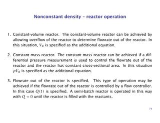 Nonconstant density – reactor operation
1. Constant-volume reactor. The constant-volume reactor can be achieved by
allowing overﬂow of the reactor to determine ﬂowrate out of the reactor. In
this situation, VR is speciﬁed as the additional equation.
2. Constant-mass reactor. The constant-mass reactor can be achieved if a dif-
ferential pressure measurement is used to control the ﬂowrate out of the
reactor and the reactor has constant cross-sectional area. In this situation
ρVR is speciﬁed as the additional equation.
3. Flowrate out of the reactor is speciﬁed. This type of operation may be
achieved if the ﬂowrate out of the reactor is controlled by a ﬂow controller.
In this case Q(t) is speciﬁed. A semi-batch reactor is operated in this way
with Q = 0 until the reactor is ﬁlled with the reactants.
74
 