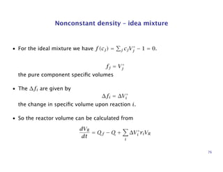 Nonconstant density – idea mixture
• For the ideal mixture we have f(cj) = j cjV◦
j − 1 = 0.
fj = V◦
j
the pure component speciﬁc volumes
• The ∆fi are given by
∆fi = ∆V◦
i
the change in speciﬁc volume upon reaction i.
• So the reactor volume can be calculated from
dVR
dt
= Qf − Q +
i
∆V◦
i riVR
76
 