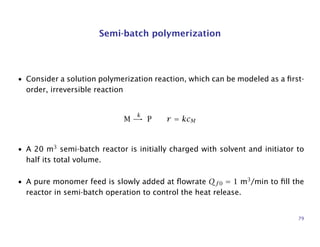 Semi-batch polymerization
• Consider a solution polymerization reaction, which can be modeled as a ﬁrst-
order, irreversible reaction
M
k
→ P r = kcM
• A 20 m3
semi-batch reactor is initially charged with solvent and initiator to
half its total volume.
• A pure monomer feed is slowly added at ﬂowrate Qf 0 = 1 m3
/min to ﬁll the
reactor in semi-batch operation to control the heat release.
79
 