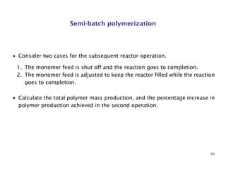 Semi-batch polymerization
• Consider two cases for the subsequent reactor operation.
1. The monomer feed is shut off and the reaction goes to completion.
2. The monomer feed is adjusted to keep the reactor ﬁlled while the reaction
goes to completion.
• Calculate the total polymer mass production, and the percentage increase in
polymer production achieved in the second operation.
80
 